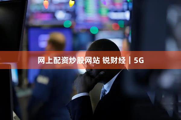 网上配资炒股网站 锐财经｜5G