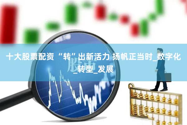 十大股票配资 “转”出新活力 扬帆正当时_数字化_转型_发展