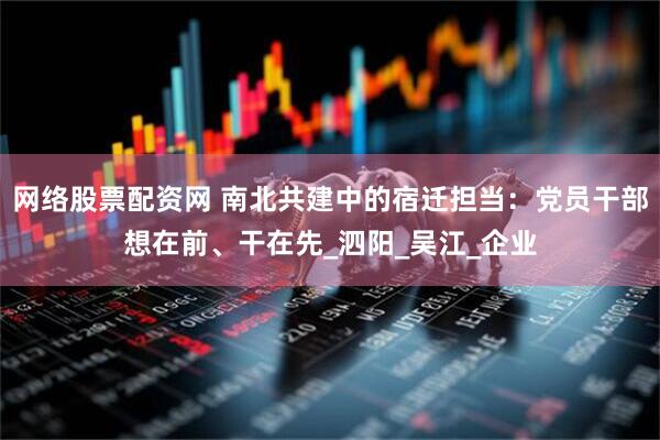 网络股票配资网 南北共建中的宿迁担当：党员干部想在前、干在先_泗阳_吴江_企业