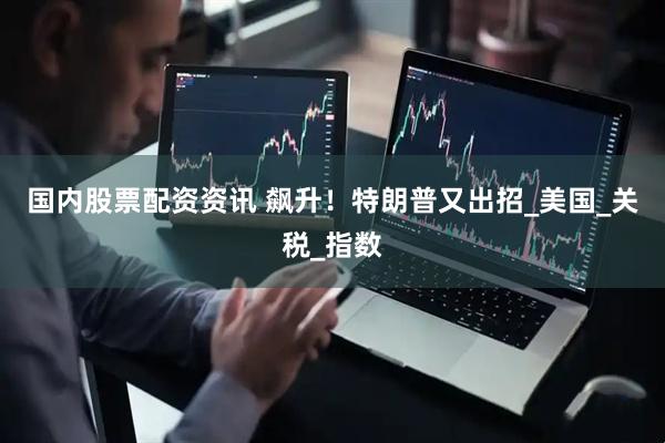 国内股票配资资讯 飙升！特朗普又出招_美国_关税_指数