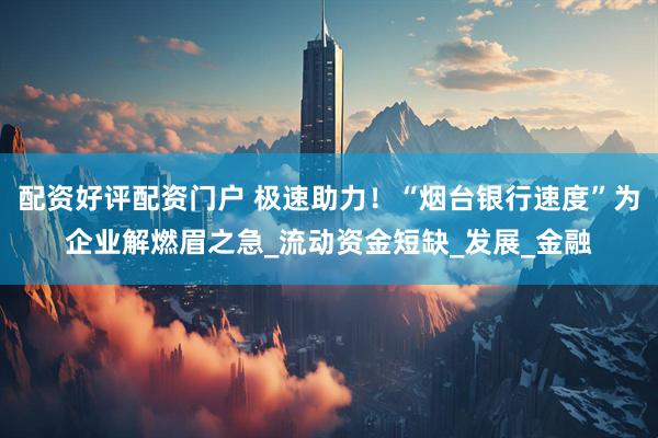 配资好评配资门户 极速助力！“烟台银行速度”为企业解燃眉之急_流动资金短缺_发展_金融