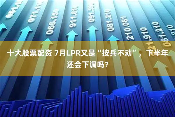 十大股票配资 7月LPR又是“按兵不动”，下半年还会下调吗？