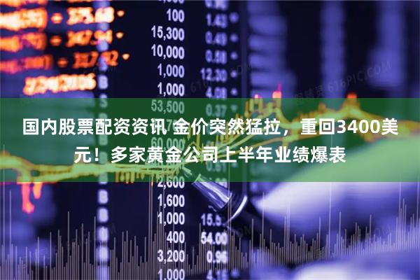 国内股票配资资讯 金价突然猛拉，重回3400美元！多家黄金公司上半年业绩爆表