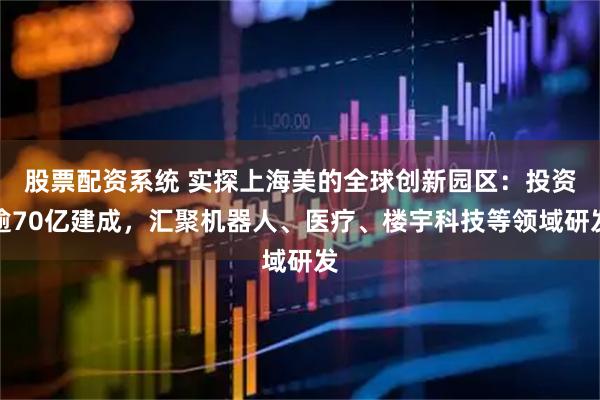 股票配资系统 实探上海美的全球创新园区：投资逾70亿建成，汇聚机器人、医疗、楼宇科技等领域研发