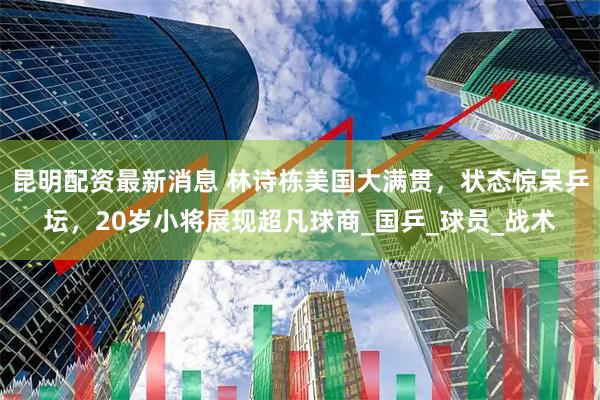 昆明配资最新消息 林诗栋美国大满贯，状态惊呆乒坛，20岁小将展现超凡球商_国乒_球员_战术
