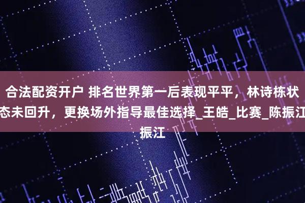 合法配资开户 排名世界第一后表现平平，林诗栋状态未回升，更换场外指导最佳选择_王皓_比赛_陈振江