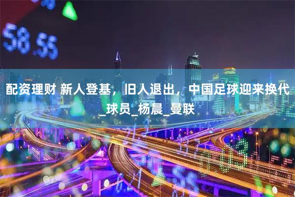 配资理财 新人登基，旧人退出，中国足球迎来换代_球员_杨晨_曼联