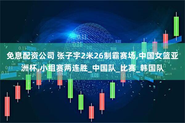 免息配资公司 张子宇2米26制霸赛场,中国女篮亚洲杯,小组赛两连胜_中国队_比赛_韩国队