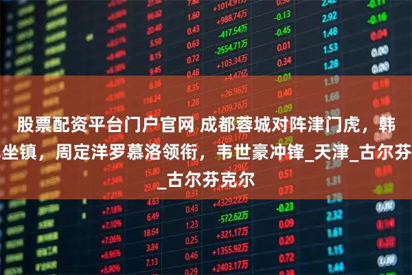 股票配资平台门户官网 成都蓉城对阵津门虎，韩鹏飞坐镇，周定洋罗慕洛领衔，韦世豪冲锋_天津_古尔芬克尔
