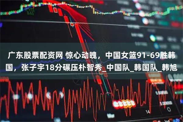 广东股票配资网 惊心动魄，中国女篮91-69胜韩国，张子宇18分碾压朴智秀_中国队_韩国队_韩旭