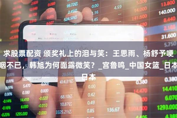 求股票配资 颁奖礼上的泪与笑：王思雨、杨舒予哽咽不已，韩旭为何面露微笑？_宫鲁鸣_中国女篮_日本