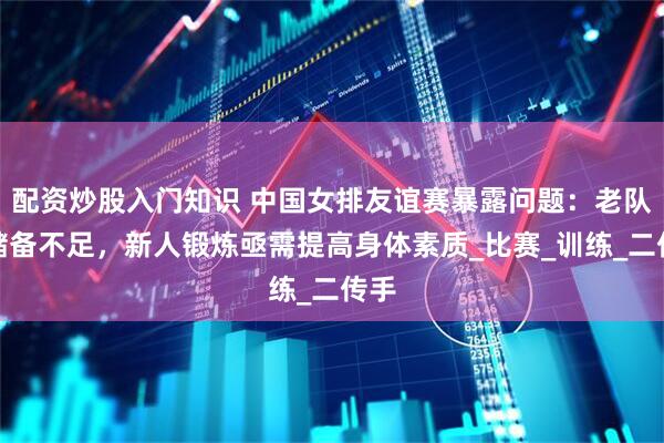 配资炒股入门知识 中国女排友谊赛暴露问题：老队员储备不足，新人锻炼亟需提高身体素质_比赛_训练_二传手