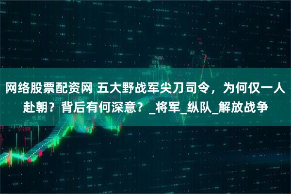 网络股票配资网 五大野战军尖刀司令，为何仅一人赴朝？背后有何深意？_将军_纵队_解放战争