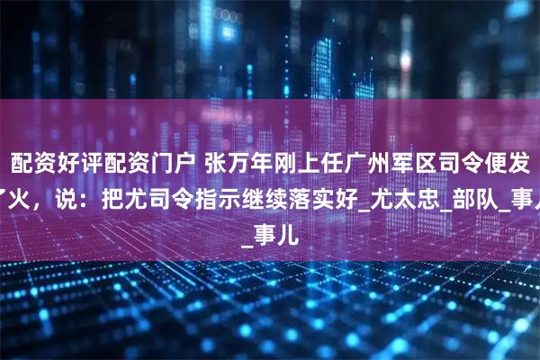 配资好评配资门户 张万年刚上任广州军区司令便发了火，说：把尤司令指示继续落实好_尤太忠_部队_事儿