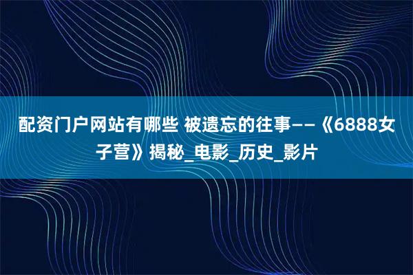 配资门户网站有哪些 被遗忘的往事——《6888女子营》揭秘_电影_历史_影片