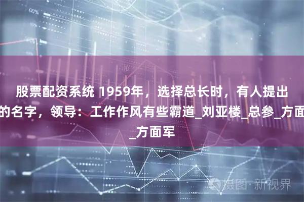股票配资系统 1959年，选择总长时，有人提出他的名字，领导：工作作风有些霸道_刘亚楼_总参_方面军