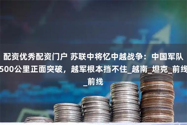 配资优秀配资门户 苏联中将忆中越战争：中国军队500公里正面突破，越军根本挡不住_越南_坦克_前线