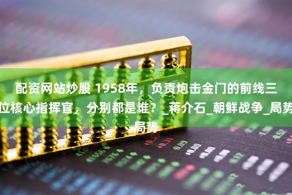 配资网站炒股 1958年，负责炮击金门的前线三位核心指挥官，分别都是谁？_蒋介石_朝鲜战争_局势
