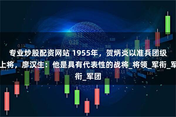 专业炒股配资网站 1955年，贺炳炎以准兵团级授上将，廖汉生：他是具有代表性的战将_将领_军衔_军团