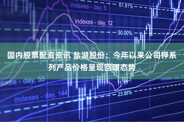 国内股票配资资讯 盐湖股份：今年以来公司钾系列产品价格呈现回暖态势