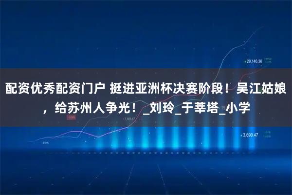 配资优秀配资门户 挺进亚洲杯决赛阶段！吴江姑娘，给苏州人争光！_刘玲_于莘塔_小学
