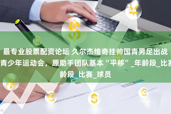 最专业股票配资论坛 久尔杰维奇挂帅国青男足出战中日韩青少年运动会，原助手团队基本“平移”_年龄段_比赛_球员