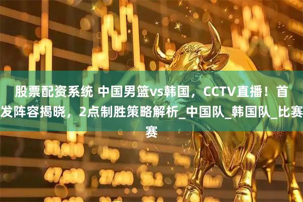 股票配资系统 中国男篮vs韩国，CCTV直播！首发阵容揭晓，2点制胜策略解析_中国队_韩国队_比赛
