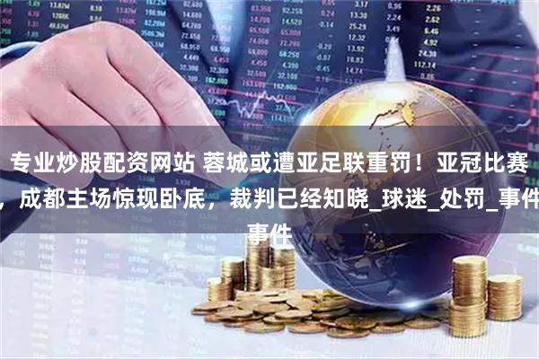 专业炒股配资网站 蓉城或遭亚足联重罚！亚冠比赛，成都主场惊现卧底，裁判已经知晓_球迷_处罚_事件