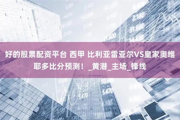 好的股票配资平台 西甲 比利亚雷亚尔VS皇家奥维耶多比分预测！_黄潜_主场_锋线