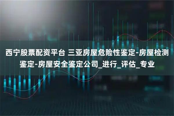 西宁股票配资平台 三亚房屋危险性鉴定-房屋检测鉴定-房屋安全鉴定公司_进行_评估_专业