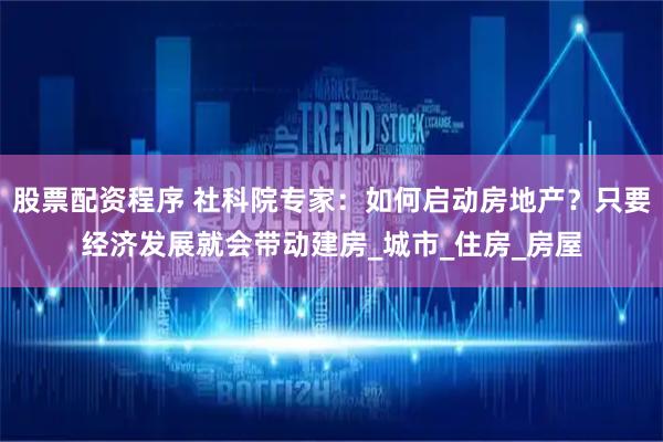 股票配资程序 社科院专家：如何启动房地产？只要经济发展就会带动建房_城市_住房_房屋