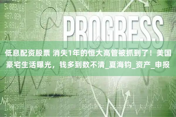 低息配资股票 消失1年的恒大高管被抓到了！美国豪宅生活曝光，钱多到数不清_夏海钧_资产_申报