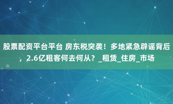 股票配资平台平台 房东税突袭！多地紧急辟谣背后，2.6亿租客何去何从？_租赁_住房_市场