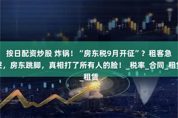 按日配资炒股 炸锅！“房东税9月开征”？租客急哭，房东跳脚，真相打了所有人的脸！_税率_合同_租赁