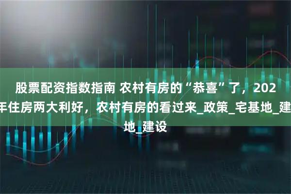 股票配资指数指南 农村有房的“恭喜”了，2025年住房两大利好，农村有房的看过来_政策_宅基地_建设