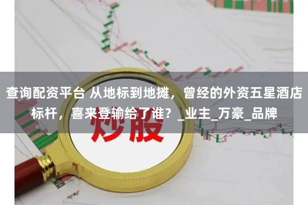 查询配资平台 从地标到地摊，曾经的外资五星酒店标杆，喜来登输给了谁？_业主_万豪_品牌