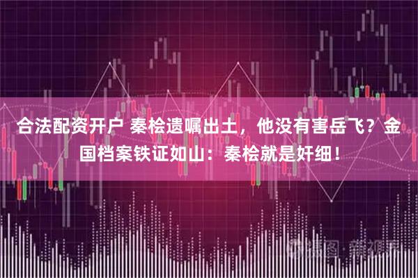 合法配资开户 秦桧遗嘱出土，他没有害岳飞？金国档案铁证如山：秦桧就是奸细！