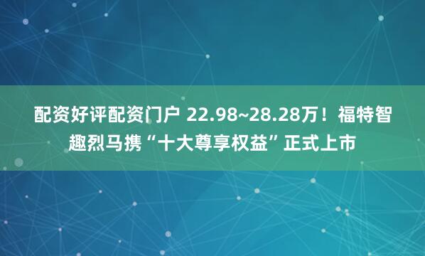 配资好评配资门户 22.98~28.28万！福特智趣烈马携“十大尊享权益”正式上市