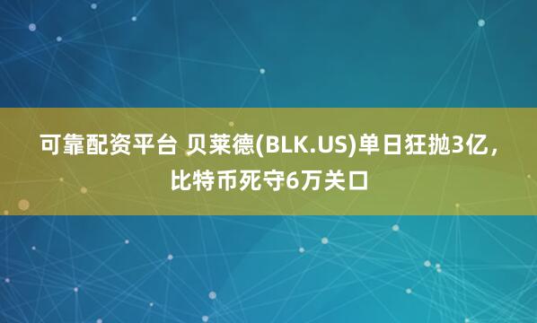 可靠配资平台 贝莱德(BLK.US)单日狂抛3亿,比特币死守6万关口