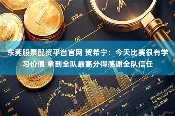 东莞股票配资平台官网 贺希宁：今天比赛很有学习价值 拿到全队最高分得感谢全队信任